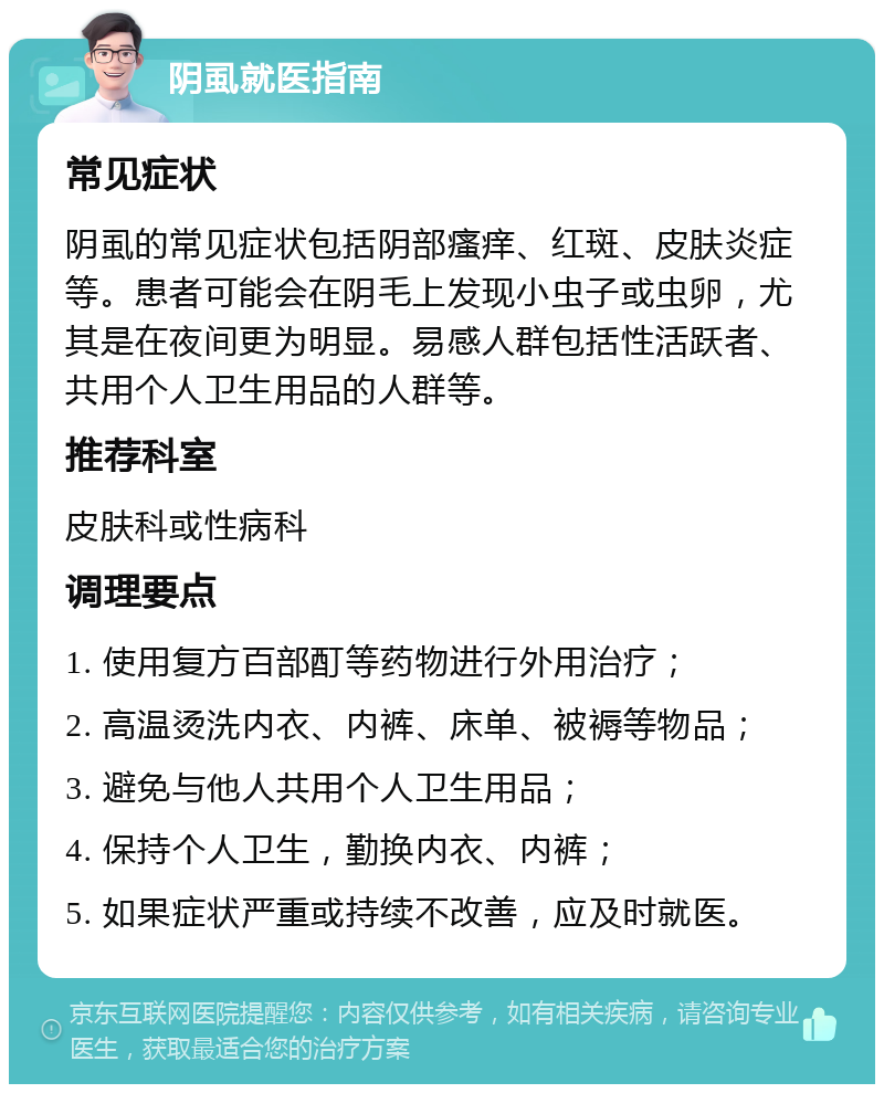 阴虱就医指南 常见症状 阴虱的常见症状包括阴部瘙痒、红斑、皮肤炎症等。患者可能会在阴毛上发现小虫子或虫卵，尤其是在夜间更为明显。易感人群包括性活跃者、共用个人卫生用品的人群等。 推荐科室 皮肤科或性病科 调理要点 1. 使用复方百部酊等药物进行外用治疗； 2. 高温烫洗内衣、内裤、床单、被褥等物品； 3. 避免与他人共用个人卫生用品； 4. 保持个人卫生，勤换内衣、内裤； 5. 如果症状严重或持续不改善，应及时就医。