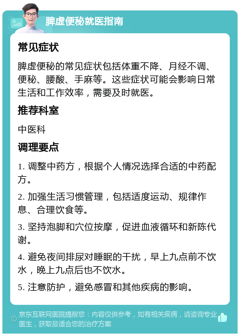 脾虚便秘就医指南 常见症状 脾虚便秘的常见症状包括体重不降、月经不调、便秘、腰酸、手麻等。这些症状可能会影响日常生活和工作效率，需要及时就医。 推荐科室 中医科 调理要点 1. 调整中药方，根据个人情况选择合适的中药配方。 2. 加强生活习惯管理，包括适度运动、规律作息、合理饮食等。 3. 坚持泡脚和穴位按摩，促进血液循环和新陈代谢。 4. 避免夜间排尿对睡眠的干扰，早上九点前不饮水，晚上九点后也不饮水。 5. 注意防护，避免感冒和其他疾病的影响。