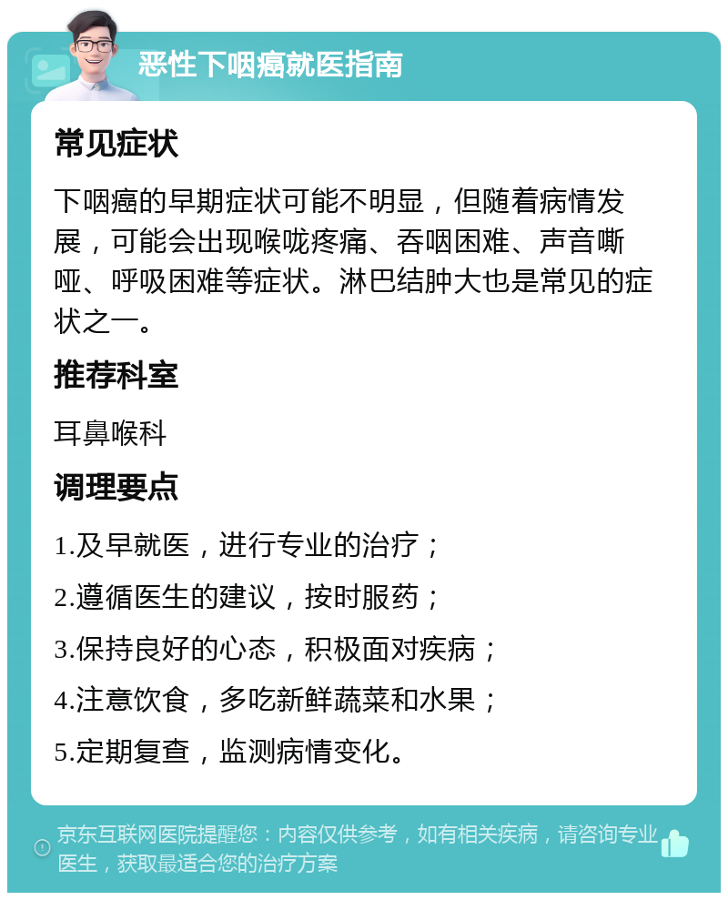 恶性下咽癌就医指南 常见症状 下咽癌的早期症状可能不明显，但随着病情发展，可能会出现喉咙疼痛、吞咽困难、声音嘶哑、呼吸困难等症状。淋巴结肿大也是常见的症状之一。 推荐科室 耳鼻喉科 调理要点 1.及早就医，进行专业的治疗； 2.遵循医生的建议，按时服药； 3.保持良好的心态，积极面对疾病； 4.注意饮食，多吃新鲜蔬菜和水果； 5.定期复查，监测病情变化。