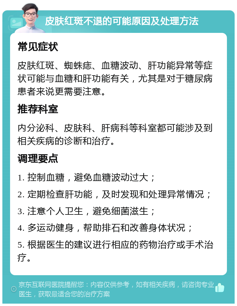 皮肤红斑不退的可能原因及处理方法 常见症状 皮肤红斑、蜘蛛痣、血糖波动、肝功能异常等症状可能与血糖和肝功能有关，尤其是对于糖尿病患者来说更需要注意。 推荐科室 内分泌科、皮肤科、肝病科等科室都可能涉及到相关疾病的诊断和治疗。 调理要点 1. 控制血糖，避免血糖波动过大； 2. 定期检查肝功能，及时发现和处理异常情况； 3. 注意个人卫生，避免细菌滋生； 4. 多运动健身，帮助排石和改善身体状况； 5. 根据医生的建议进行相应的药物治疗或手术治疗。