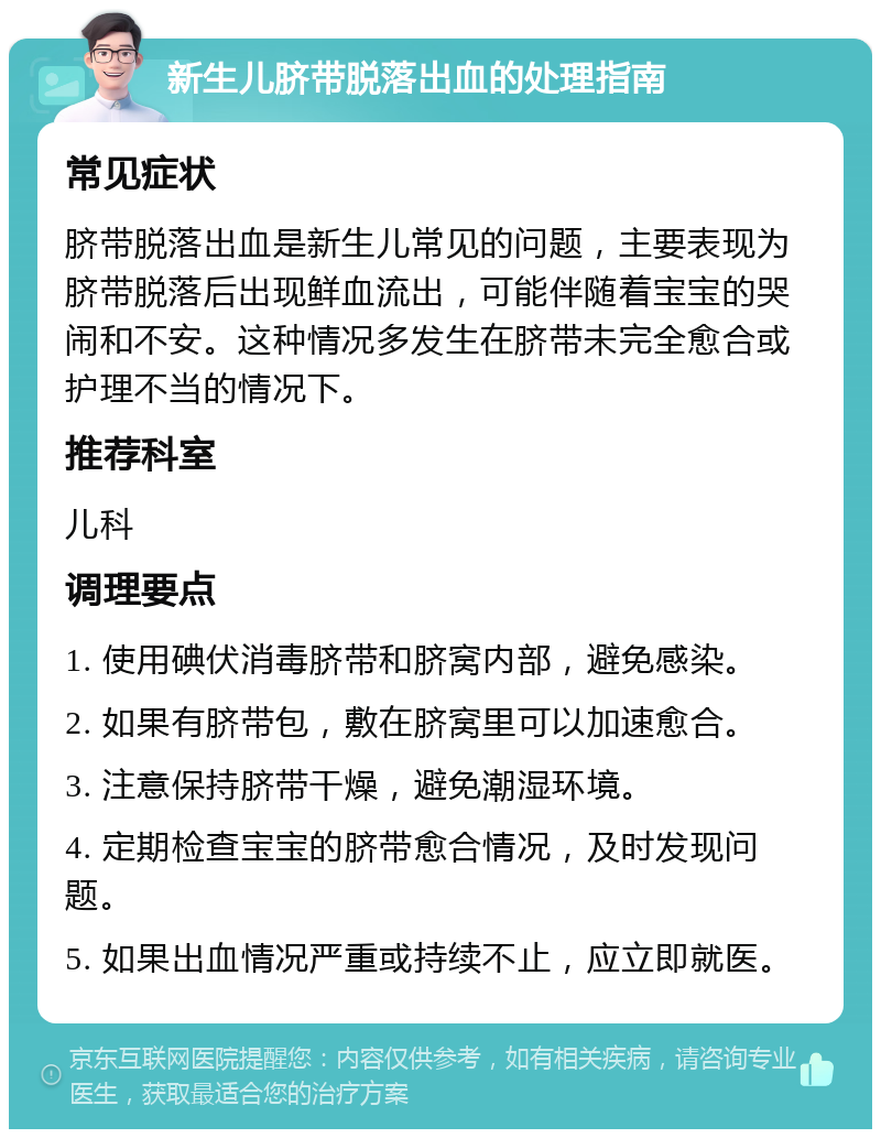 新生儿脐带脱落出血的处理指南 常见症状 脐带脱落出血是新生儿常见的问题，主要表现为脐带脱落后出现鲜血流出，可能伴随着宝宝的哭闹和不安。这种情况多发生在脐带未完全愈合或护理不当的情况下。 推荐科室 儿科 调理要点 1. 使用碘伏消毒脐带和脐窝内部，避免感染。 2. 如果有脐带包，敷在脐窝里可以加速愈合。 3. 注意保持脐带干燥，避免潮湿环境。 4. 定期检查宝宝的脐带愈合情况，及时发现问题。 5. 如果出血情况严重或持续不止，应立即就医。