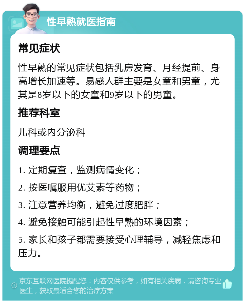 性早熟就医指南 常见症状 性早熟的常见症状包括乳房发育、月经提前、身高增长加速等。易感人群主要是女童和男童，尤其是8岁以下的女童和9岁以下的男童。 推荐科室 儿科或内分泌科 调理要点 1. 定期复查，监测病情变化； 2. 按医嘱服用优艾素等药物； 3. 注意营养均衡，避免过度肥胖； 4. 避免接触可能引起性早熟的环境因素； 5. 家长和孩子都需要接受心理辅导，减轻焦虑和压力。