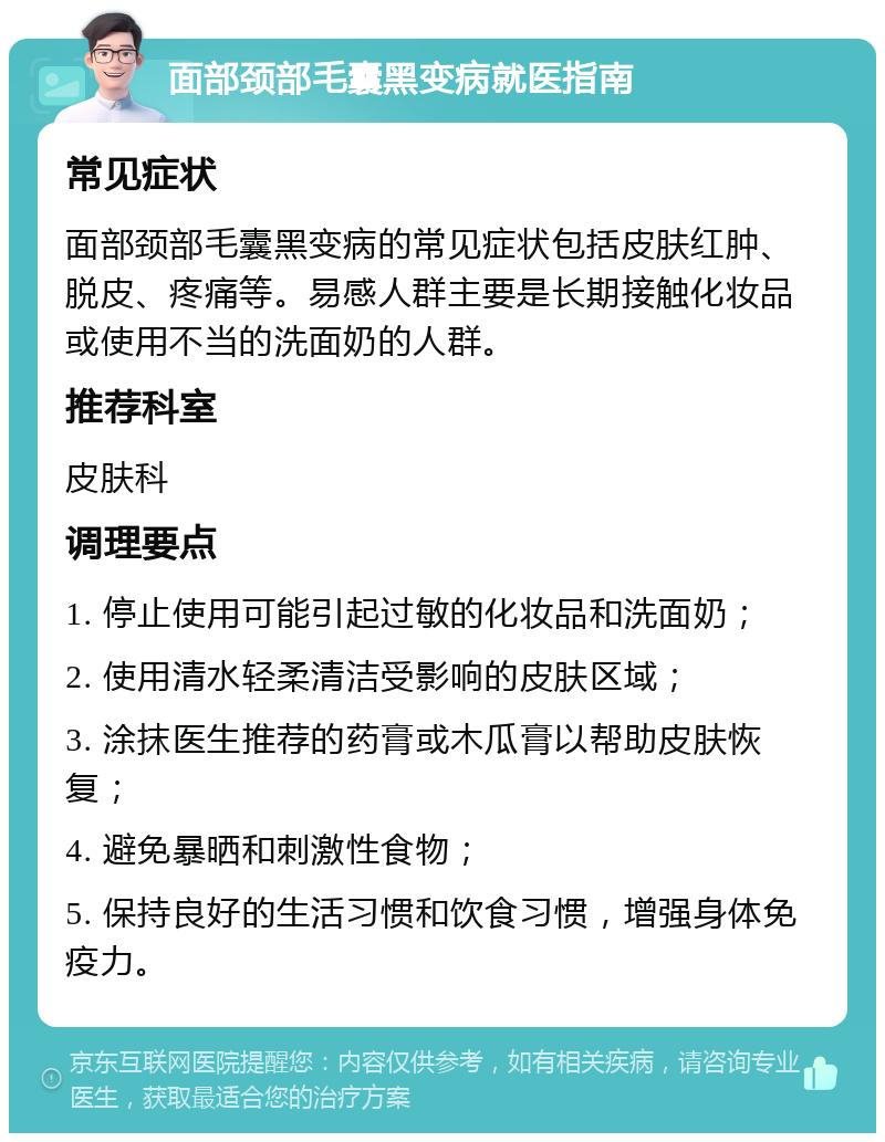 面部颈部毛囊黑变病就医指南 常见症状 面部颈部毛囊黑变病的常见症状包括皮肤红肿、脱皮、疼痛等。易感人群主要是长期接触化妆品或使用不当的洗面奶的人群。 推荐科室 皮肤科 调理要点 1. 停止使用可能引起过敏的化妆品和洗面奶； 2. 使用清水轻柔清洁受影响的皮肤区域； 3. 涂抹医生推荐的药膏或木瓜膏以帮助皮肤恢复； 4. 避免暴晒和刺激性食物； 5. 保持良好的生活习惯和饮食习惯，增强身体免疫力。