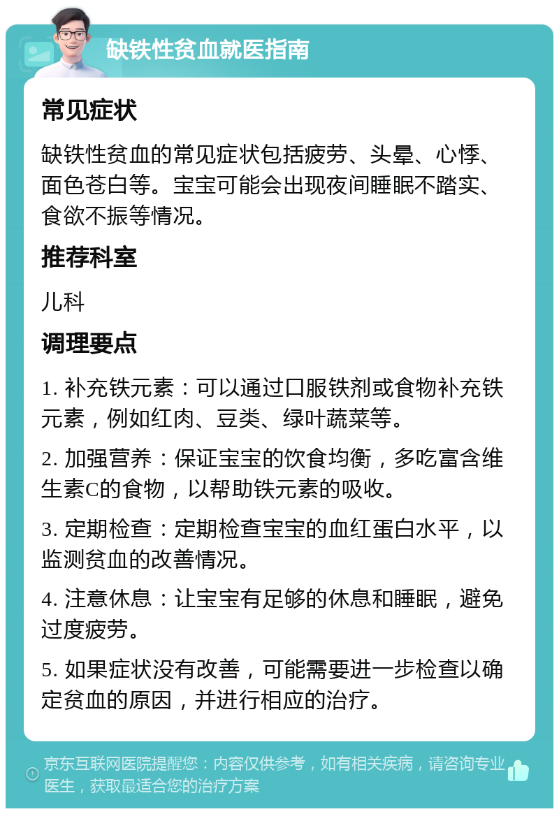 缺铁性贫血就医指南 常见症状 缺铁性贫血的常见症状包括疲劳、头晕、心悸、面色苍白等。宝宝可能会出现夜间睡眠不踏实、食欲不振等情况。 推荐科室 儿科 调理要点 1. 补充铁元素：可以通过口服铁剂或食物补充铁元素，例如红肉、豆类、绿叶蔬菜等。 2. 加强营养：保证宝宝的饮食均衡，多吃富含维生素C的食物，以帮助铁元素的吸收。 3. 定期检查：定期检查宝宝的血红蛋白水平，以监测贫血的改善情况。 4. 注意休息：让宝宝有足够的休息和睡眠，避免过度疲劳。 5. 如果症状没有改善，可能需要进一步检查以确定贫血的原因，并进行相应的治疗。