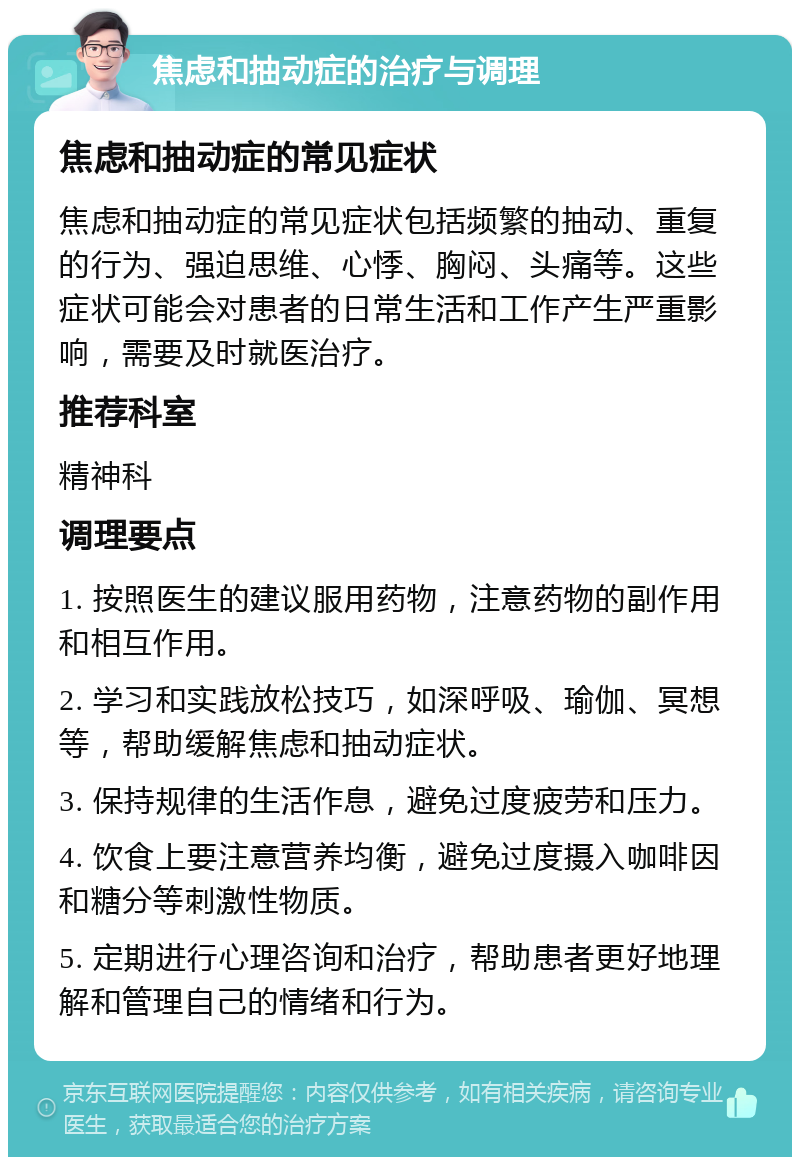 焦虑和抽动症的治疗与调理 焦虑和抽动症的常见症状 焦虑和抽动症的常见症状包括频繁的抽动、重复的行为、强迫思维、心悸、胸闷、头痛等。这些症状可能会对患者的日常生活和工作产生严重影响，需要及时就医治疗。 推荐科室 精神科 调理要点 1. 按照医生的建议服用药物，注意药物的副作用和相互作用。 2. 学习和实践放松技巧，如深呼吸、瑜伽、冥想等，帮助缓解焦虑和抽动症状。 3. 保持规律的生活作息，避免过度疲劳和压力。 4. 饮食上要注意营养均衡，避免过度摄入咖啡因和糖分等刺激性物质。 5. 定期进行心理咨询和治疗，帮助患者更好地理解和管理自己的情绪和行为。