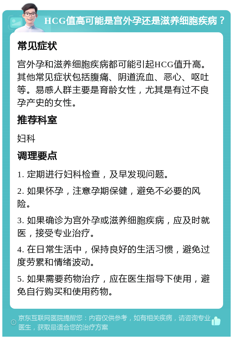 HCG值高可能是宫外孕还是滋养细胞疾病？ 常见症状 宫外孕和滋养细胞疾病都可能引起HCG值升高。其他常见症状包括腹痛、阴道流血、恶心、呕吐等。易感人群主要是育龄女性，尤其是有过不良孕产史的女性。 推荐科室 妇科 调理要点 1. 定期进行妇科检查，及早发现问题。 2. 如果怀孕，注意孕期保健，避免不必要的风险。 3. 如果确诊为宫外孕或滋养细胞疾病，应及时就医，接受专业治疗。 4. 在日常生活中，保持良好的生活习惯，避免过度劳累和情绪波动。 5. 如果需要药物治疗，应在医生指导下使用，避免自行购买和使用药物。