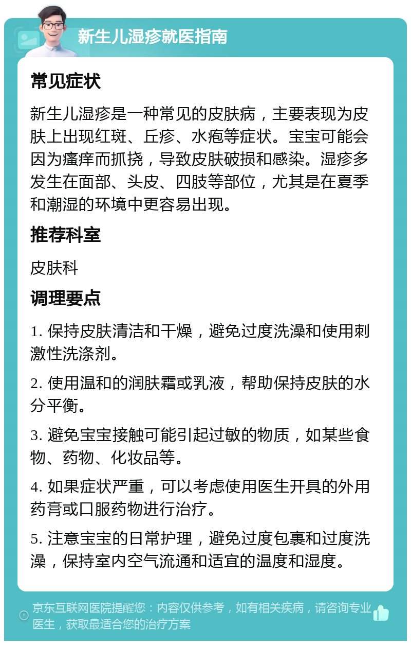 新生儿湿疹就医指南 常见症状 新生儿湿疹是一种常见的皮肤病，主要表现为皮肤上出现红斑、丘疹、水疱等症状。宝宝可能会因为瘙痒而抓挠，导致皮肤破损和感染。湿疹多发生在面部、头皮、四肢等部位，尤其是在夏季和潮湿的环境中更容易出现。 推荐科室 皮肤科 调理要点 1. 保持皮肤清洁和干燥，避免过度洗澡和使用刺激性洗涤剂。 2. 使用温和的润肤霜或乳液，帮助保持皮肤的水分平衡。 3. 避免宝宝接触可能引起过敏的物质，如某些食物、药物、化妆品等。 4. 如果症状严重，可以考虑使用医生开具的外用药膏或口服药物进行治疗。 5. 注意宝宝的日常护理，避免过度包裹和过度洗澡，保持室内空气流通和适宜的温度和湿度。