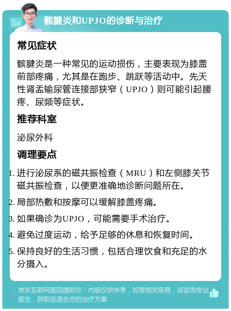 髌腱炎和UPJO的诊断与治疗 常见症状 髌腱炎是一种常见的运动损伤，主要表现为膝盖前部疼痛，尤其是在跑步、跳跃等活动中。先天性肾盂输尿管连接部狭窄（UPJO）则可能引起腰疼、尿频等症状。 推荐科室 泌尿外科 调理要点 进行泌尿系的磁共振检查（MRU）和左侧膝关节磁共振检查，以便更准确地诊断问题所在。 局部热敷和按摩可以缓解膝盖疼痛。 如果确诊为UPJO，可能需要手术治疗。 避免过度运动，给予足够的休息和恢复时间。 保持良好的生活习惯，包括合理饮食和充足的水分摄入。