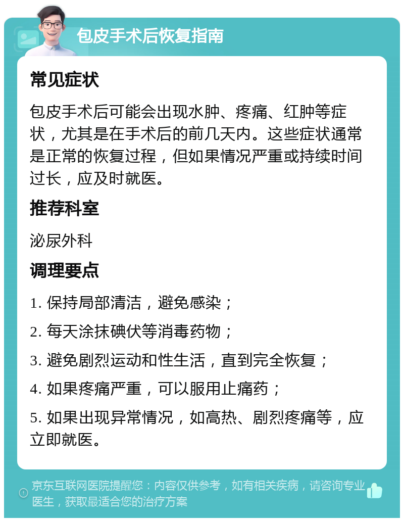 包皮手术后恢复指南 常见症状 包皮手术后可能会出现水肿、疼痛、红肿等症状，尤其是在手术后的前几天内。这些症状通常是正常的恢复过程，但如果情况严重或持续时间过长，应及时就医。 推荐科室 泌尿外科 调理要点 1. 保持局部清洁，避免感染； 2. 每天涂抹碘伏等消毒药物； 3. 避免剧烈运动和性生活，直到完全恢复； 4. 如果疼痛严重，可以服用止痛药； 5. 如果出现异常情况，如高热、剧烈疼痛等，应立即就医。