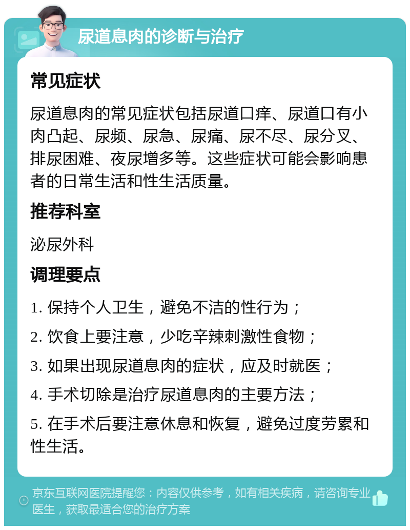 尿道息肉的诊断与治疗 常见症状 尿道息肉的常见症状包括尿道口痒、尿道口有小肉凸起、尿频、尿急、尿痛、尿不尽、尿分叉、排尿困难、夜尿增多等。这些症状可能会影响患者的日常生活和性生活质量。 推荐科室 泌尿外科 调理要点 1. 保持个人卫生，避免不洁的性行为； 2. 饮食上要注意，少吃辛辣刺激性食物； 3. 如果出现尿道息肉的症状，应及时就医； 4. 手术切除是治疗尿道息肉的主要方法； 5. 在手术后要注意休息和恢复，避免过度劳累和性生活。