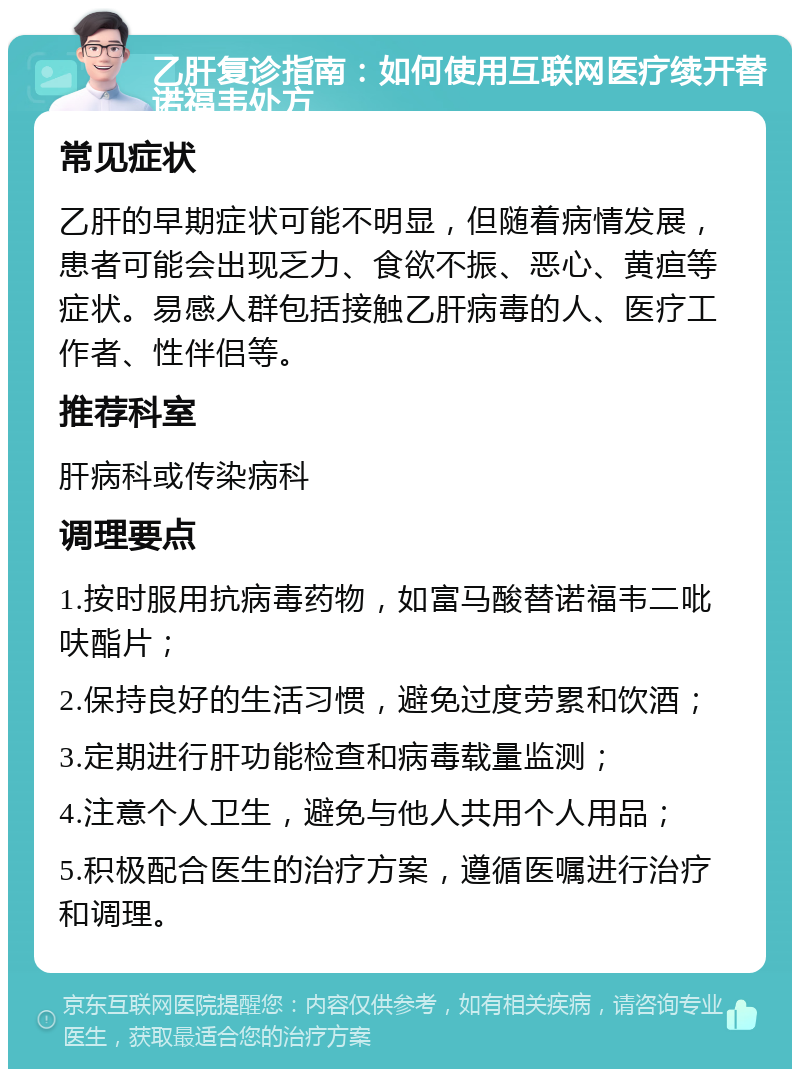 乙肝复诊指南：如何使用互联网医疗续开替诺福韦处方 常见症状 乙肝的早期症状可能不明显，但随着病情发展，患者可能会出现乏力、食欲不振、恶心、黄疸等症状。易感人群包括接触乙肝病毒的人、医疗工作者、性伴侣等。 推荐科室 肝病科或传染病科 调理要点 1.按时服用抗病毒药物，如富马酸替诺福韦二吡呋酯片； 2.保持良好的生活习惯，避免过度劳累和饮酒； 3.定期进行肝功能检查和病毒载量监测； 4.注意个人卫生，避免与他人共用个人用品； 5.积极配合医生的治疗方案，遵循医嘱进行治疗和调理。