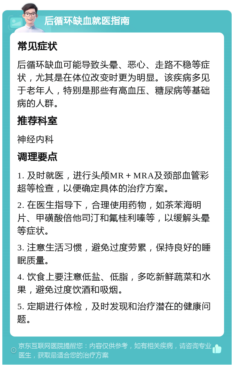 后循环缺血就医指南 常见症状 后循环缺血可能导致头晕、恶心、走路不稳等症状，尤其是在体位改变时更为明显。该疾病多见于老年人，特别是那些有高血压、糖尿病等基础病的人群。 推荐科室 神经内科 调理要点 1. 及时就医，进行头颅MR＋MRA及颈部血管彩超等检查，以便确定具体的治疗方案。 2. 在医生指导下，合理使用药物，如茶苯海明片、甲磺酸倍他司汀和氟桂利嗪等，以缓解头晕等症状。 3. 注意生活习惯，避免过度劳累，保持良好的睡眠质量。 4. 饮食上要注意低盐、低脂，多吃新鲜蔬菜和水果，避免过度饮酒和吸烟。 5. 定期进行体检，及时发现和治疗潜在的健康问题。