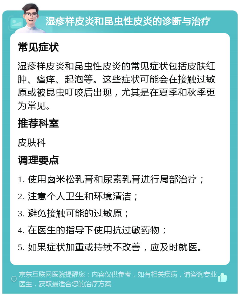 湿疹样皮炎和昆虫性皮炎的诊断与治疗 常见症状 湿疹样皮炎和昆虫性皮炎的常见症状包括皮肤红肿、瘙痒、起泡等。这些症状可能会在接触过敏原或被昆虫叮咬后出现，尤其是在夏季和秋季更为常见。 推荐科室 皮肤科 调理要点 1. 使用卤米松乳膏和尿素乳膏进行局部治疗； 2. 注意个人卫生和环境清洁； 3. 避免接触可能的过敏原； 4. 在医生的指导下使用抗过敏药物； 5. 如果症状加重或持续不改善，应及时就医。