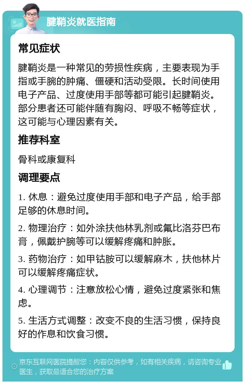 腱鞘炎就医指南 常见症状 腱鞘炎是一种常见的劳损性疾病，主要表现为手指或手腕的肿痛、僵硬和活动受限。长时间使用电子产品、过度使用手部等都可能引起腱鞘炎。部分患者还可能伴随有胸闷、呼吸不畅等症状，这可能与心理因素有关。 推荐科室 骨科或康复科 调理要点 1. 休息：避免过度使用手部和电子产品，给手部足够的休息时间。 2. 物理治疗：如外涂扶他林乳剂或氟比洛芬巴布膏，佩戴护腕等可以缓解疼痛和肿胀。 3. 药物治疗：如甲钴胺可以缓解麻木，扶他林片可以缓解疼痛症状。 4. 心理调节：注意放松心情，避免过度紧张和焦虑。 5. 生活方式调整：改变不良的生活习惯，保持良好的作息和饮食习惯。