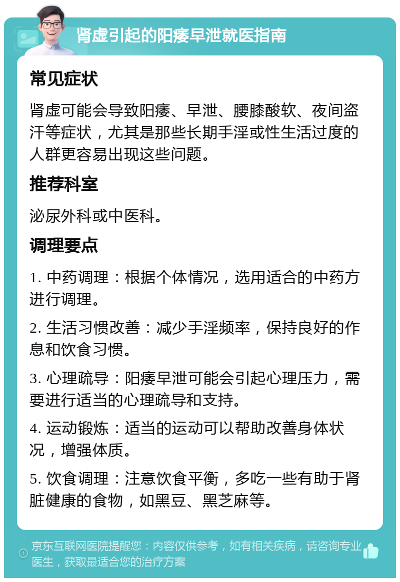 肾虚引起的阳痿早泄就医指南 常见症状 肾虚可能会导致阳痿、早泄、腰膝酸软、夜间盗汗等症状，尤其是那些长期手淫或性生活过度的人群更容易出现这些问题。 推荐科室 泌尿外科或中医科。 调理要点 1. 中药调理：根据个体情况，选用适合的中药方进行调理。 2. 生活习惯改善：减少手淫频率，保持良好的作息和饮食习惯。 3. 心理疏导：阳痿早泄可能会引起心理压力，需要进行适当的心理疏导和支持。 4. 运动锻炼：适当的运动可以帮助改善身体状况，增强体质。 5. 饮食调理：注意饮食平衡，多吃一些有助于肾脏健康的食物，如黑豆、黑芝麻等。