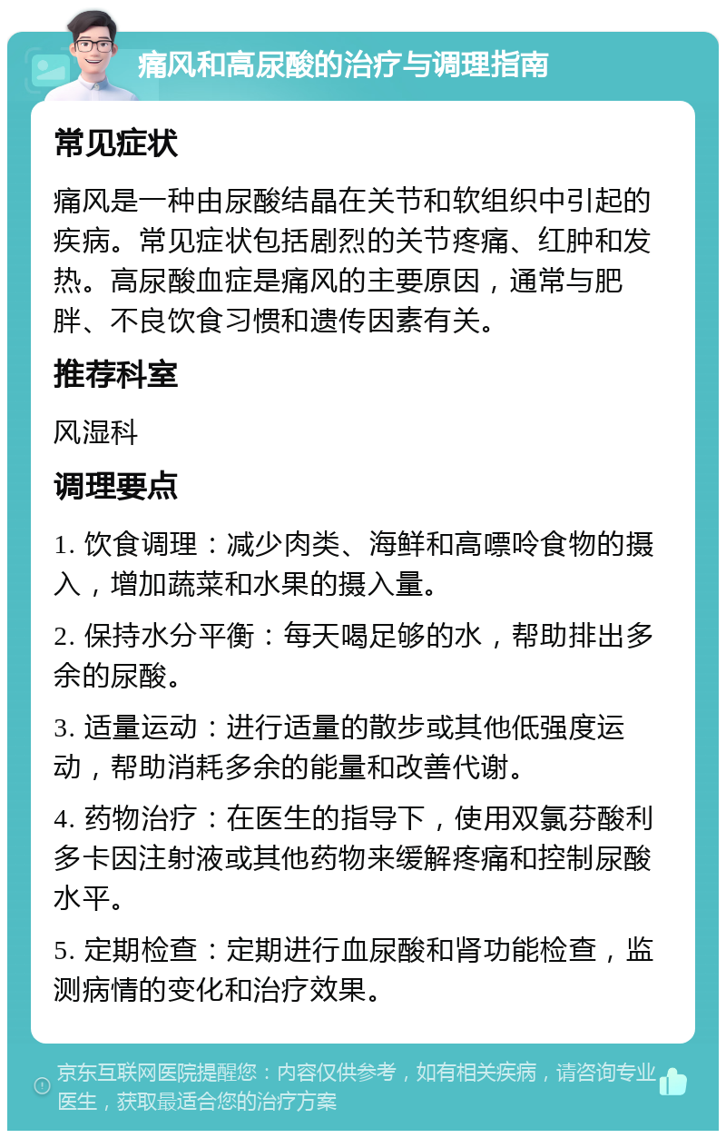 痛风和高尿酸的治疗与调理指南 常见症状 痛风是一种由尿酸结晶在关节和软组织中引起的疾病。常见症状包括剧烈的关节疼痛、红肿和发热。高尿酸血症是痛风的主要原因，通常与肥胖、不良饮食习惯和遗传因素有关。 推荐科室 风湿科 调理要点 1. 饮食调理：减少肉类、海鲜和高嘌呤食物的摄入，增加蔬菜和水果的摄入量。 2. 保持水分平衡：每天喝足够的水，帮助排出多余的尿酸。 3. 适量运动：进行适量的散步或其他低强度运动，帮助消耗多余的能量和改善代谢。 4. 药物治疗：在医生的指导下，使用双氯芬酸利多卡因注射液或其他药物来缓解疼痛和控制尿酸水平。 5. 定期检查：定期进行血尿酸和肾功能检查，监测病情的变化和治疗效果。