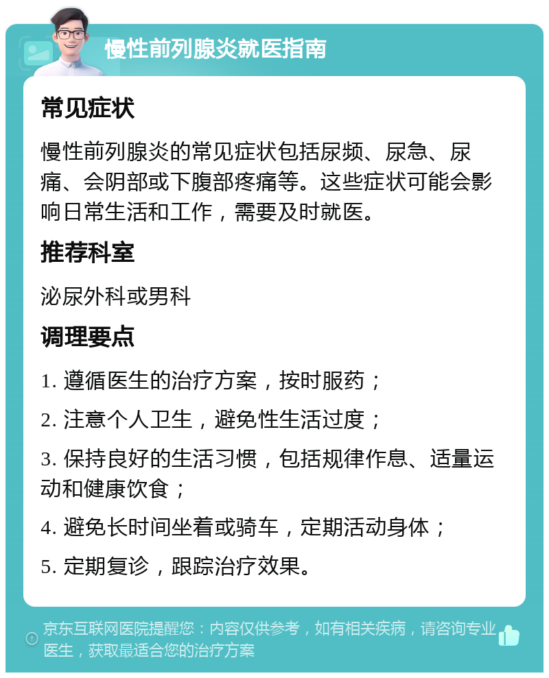 慢性前列腺炎就医指南 常见症状 慢性前列腺炎的常见症状包括尿频、尿急、尿痛、会阴部或下腹部疼痛等。这些症状可能会影响日常生活和工作，需要及时就医。 推荐科室 泌尿外科或男科 调理要点 1. 遵循医生的治疗方案，按时服药； 2. 注意个人卫生，避免性生活过度； 3. 保持良好的生活习惯，包括规律作息、适量运动和健康饮食； 4. 避免长时间坐着或骑车，定期活动身体； 5. 定期复诊，跟踪治疗效果。