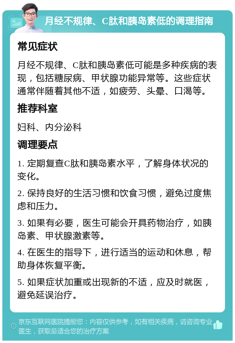 月经不规律、C肽和胰岛素低的调理指南 常见症状 月经不规律、C肽和胰岛素低可能是多种疾病的表现，包括糖尿病、甲状腺功能异常等。这些症状通常伴随着其他不适，如疲劳、头晕、口渴等。 推荐科室 妇科、内分泌科 调理要点 1. 定期复查C肽和胰岛素水平，了解身体状况的变化。 2. 保持良好的生活习惯和饮食习惯，避免过度焦虑和压力。 3. 如果有必要，医生可能会开具药物治疗，如胰岛素、甲状腺激素等。 4. 在医生的指导下，进行适当的运动和休息，帮助身体恢复平衡。 5. 如果症状加重或出现新的不适，应及时就医，避免延误治疗。