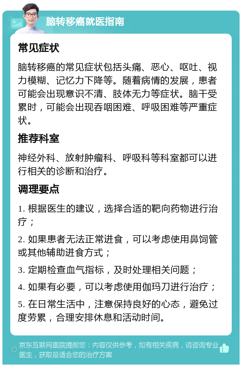 脑转移癌就医指南 常见症状 脑转移癌的常见症状包括头痛、恶心、呕吐、视力模糊、记忆力下降等。随着病情的发展，患者可能会出现意识不清、肢体无力等症状。脑干受累时，可能会出现吞咽困难、呼吸困难等严重症状。 推荐科室 神经外科、放射肿瘤科、呼吸科等科室都可以进行相关的诊断和治疗。 调理要点 1. 根据医生的建议，选择合适的靶向药物进行治疗； 2. 如果患者无法正常进食，可以考虑使用鼻饲管或其他辅助进食方式； 3. 定期检查血气指标，及时处理相关问题； 4. 如果有必要，可以考虑使用伽玛刀进行治疗； 5. 在日常生活中，注意保持良好的心态，避免过度劳累，合理安排休息和活动时间。