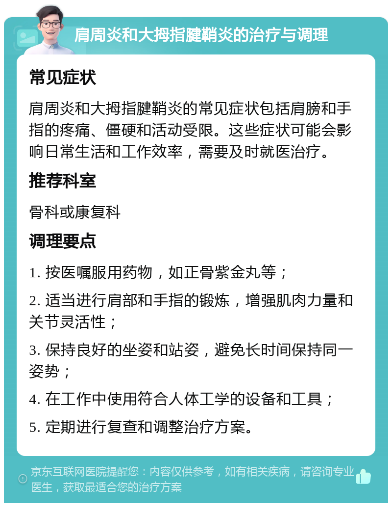 肩周炎和大拇指腱鞘炎的治疗与调理 常见症状 肩周炎和大拇指腱鞘炎的常见症状包括肩膀和手指的疼痛、僵硬和活动受限。这些症状可能会影响日常生活和工作效率，需要及时就医治疗。 推荐科室 骨科或康复科 调理要点 1. 按医嘱服用药物，如正骨紫金丸等； 2. 适当进行肩部和手指的锻炼，增强肌肉力量和关节灵活性； 3. 保持良好的坐姿和站姿，避免长时间保持同一姿势； 4. 在工作中使用符合人体工学的设备和工具； 5. 定期进行复查和调整治疗方案。