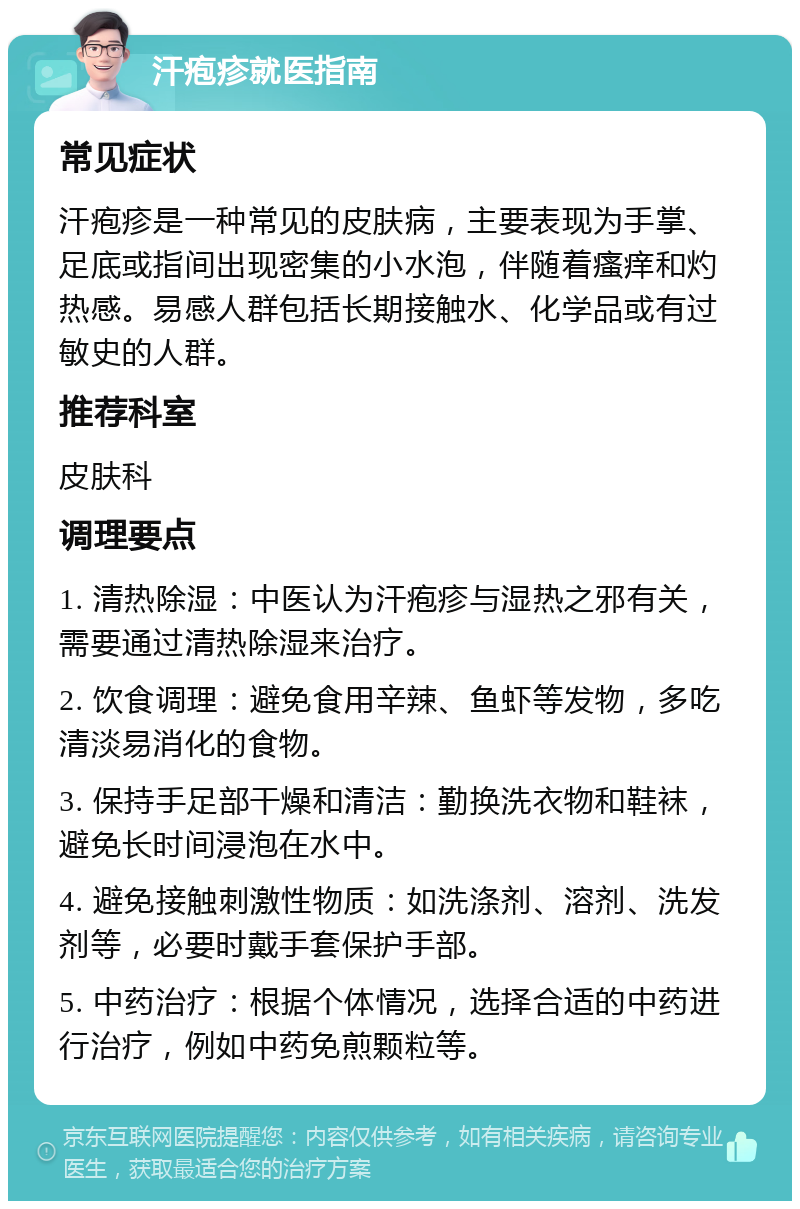 汗疱疹就医指南 常见症状 汗疱疹是一种常见的皮肤病，主要表现为手掌、足底或指间出现密集的小水泡，伴随着瘙痒和灼热感。易感人群包括长期接触水、化学品或有过敏史的人群。 推荐科室 皮肤科 调理要点 1. 清热除湿：中医认为汗疱疹与湿热之邪有关，需要通过清热除湿来治疗。 2. 饮食调理：避免食用辛辣、鱼虾等发物，多吃清淡易消化的食物。 3. 保持手足部干燥和清洁：勤换洗衣物和鞋袜，避免长时间浸泡在水中。 4. 避免接触刺激性物质：如洗涤剂、溶剂、洗发剂等，必要时戴手套保护手部。 5. 中药治疗：根据个体情况，选择合适的中药进行治疗，例如中药免煎颗粒等。