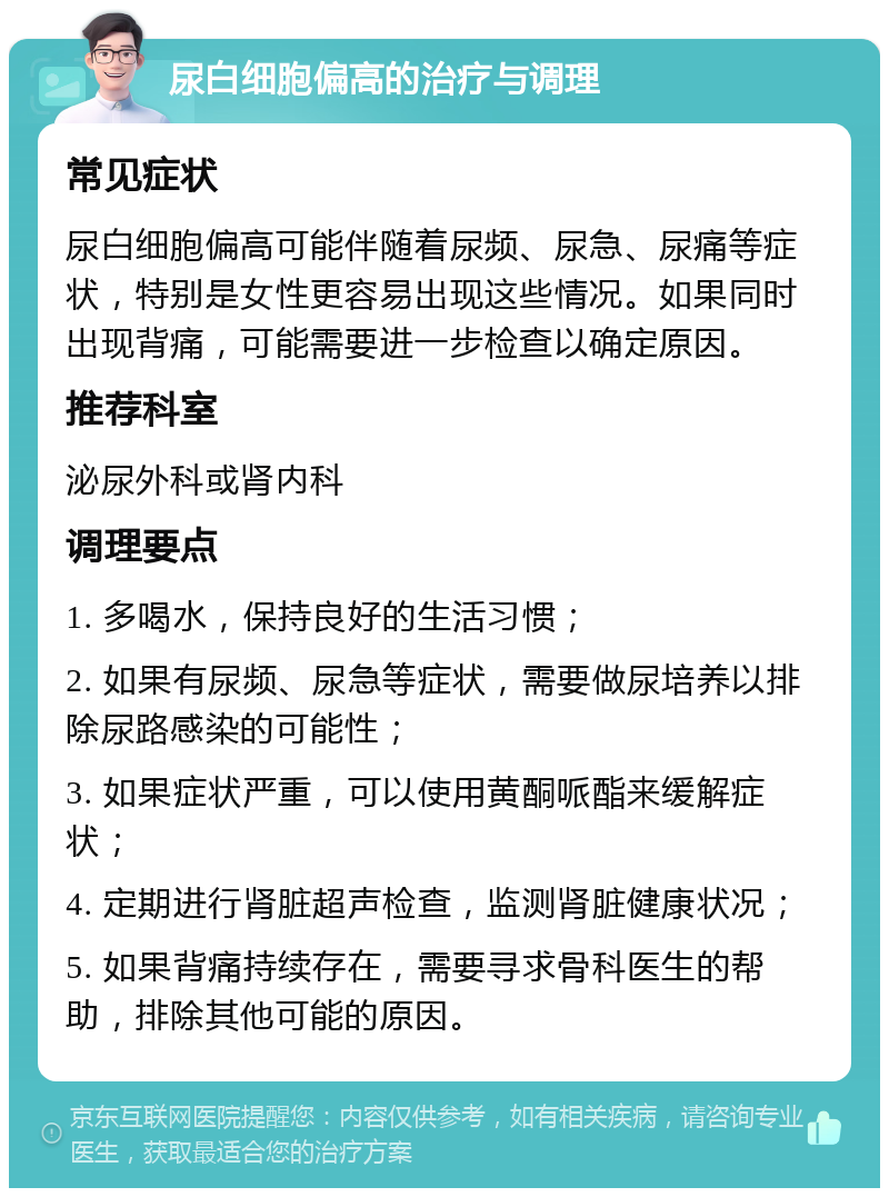 尿白细胞偏高的治疗与调理 常见症状 尿白细胞偏高可能伴随着尿频、尿急、尿痛等症状，特别是女性更容易出现这些情况。如果同时出现背痛，可能需要进一步检查以确定原因。 推荐科室 泌尿外科或肾内科 调理要点 1. 多喝水，保持良好的生活习惯； 2. 如果有尿频、尿急等症状，需要做尿培养以排除尿路感染的可能性； 3. 如果症状严重，可以使用黄酮哌酯来缓解症状； 4. 定期进行肾脏超声检查，监测肾脏健康状况； 5. 如果背痛持续存在，需要寻求骨科医生的帮助，排除其他可能的原因。