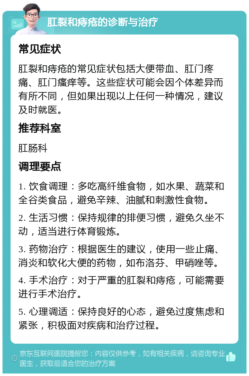 肛裂和痔疮的诊断与治疗 常见症状 肛裂和痔疮的常见症状包括大便带血、肛门疼痛、肛门瘙痒等。这些症状可能会因个体差异而有所不同，但如果出现以上任何一种情况，建议及时就医。 推荐科室 肛肠科 调理要点 1. 饮食调理：多吃高纤维食物，如水果、蔬菜和全谷类食品，避免辛辣、油腻和刺激性食物。 2. 生活习惯：保持规律的排便习惯，避免久坐不动，适当进行体育锻炼。 3. 药物治疗：根据医生的建议，使用一些止痛、消炎和软化大便的药物，如布洛芬、甲硝唑等。 4. 手术治疗：对于严重的肛裂和痔疮，可能需要进行手术治疗。 5. 心理调适：保持良好的心态，避免过度焦虑和紧张，积极面对疾病和治疗过程。