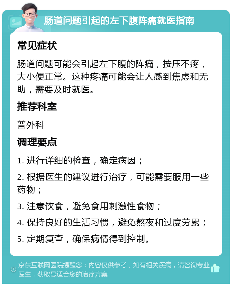 肠道问题引起的左下腹阵痛就医指南 常见症状 肠道问题可能会引起左下腹的阵痛，按压不疼，大小便正常。这种疼痛可能会让人感到焦虑和无助，需要及时就医。 推荐科室 普外科 调理要点 1. 进行详细的检查，确定病因； 2. 根据医生的建议进行治疗，可能需要服用一些药物； 3. 注意饮食，避免食用刺激性食物； 4. 保持良好的生活习惯，避免熬夜和过度劳累； 5. 定期复查，确保病情得到控制。