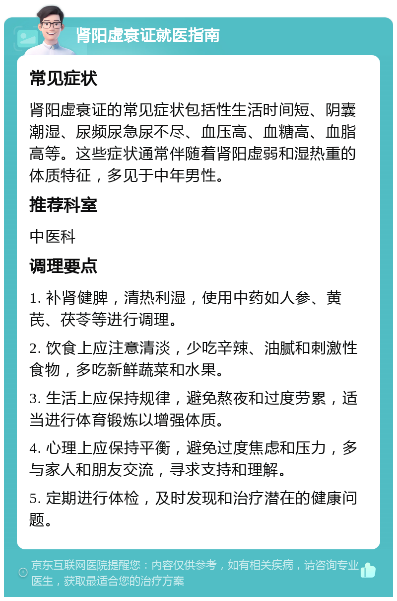 肾阳虚衰证就医指南 常见症状 肾阳虚衰证的常见症状包括性生活时间短、阴囊潮湿、尿频尿急尿不尽、血压高、血糖高、血脂高等。这些症状通常伴随着肾阳虚弱和湿热重的体质特征，多见于中年男性。 推荐科室 中医科 调理要点 1. 补肾健脾，清热利湿，使用中药如人参、黄芪、茯苓等进行调理。 2. 饮食上应注意清淡，少吃辛辣、油腻和刺激性食物，多吃新鲜蔬菜和水果。 3. 生活上应保持规律，避免熬夜和过度劳累，适当进行体育锻炼以增强体质。 4. 心理上应保持平衡，避免过度焦虑和压力，多与家人和朋友交流，寻求支持和理解。 5. 定期进行体检，及时发现和治疗潜在的健康问题。