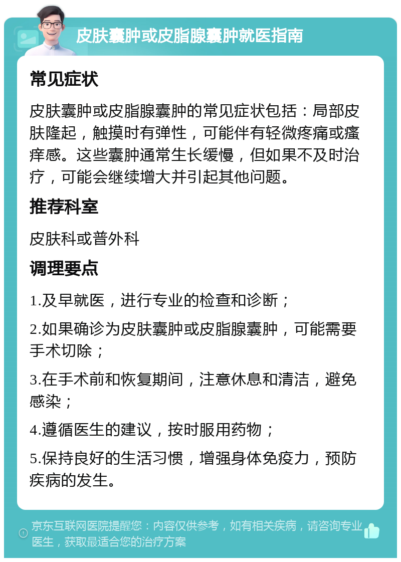 皮肤囊肿或皮脂腺囊肿就医指南 常见症状 皮肤囊肿或皮脂腺囊肿的常见症状包括：局部皮肤隆起，触摸时有弹性，可能伴有轻微疼痛或瘙痒感。这些囊肿通常生长缓慢，但如果不及时治疗，可能会继续增大并引起其他问题。 推荐科室 皮肤科或普外科 调理要点 1.及早就医，进行专业的检查和诊断； 2.如果确诊为皮肤囊肿或皮脂腺囊肿，可能需要手术切除； 3.在手术前和恢复期间，注意休息和清洁，避免感染； 4.遵循医生的建议，按时服用药物； 5.保持良好的生活习惯，增强身体免疫力，预防疾病的发生。