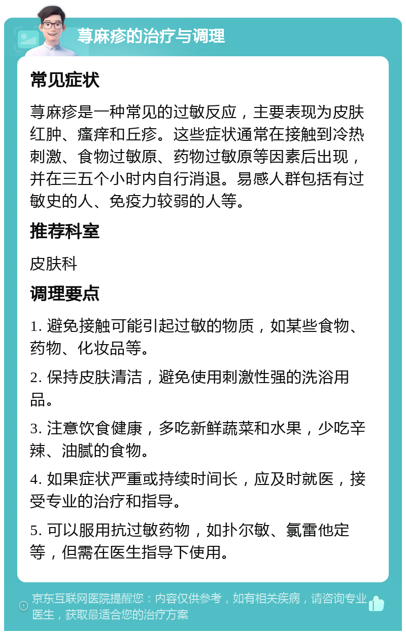 荨麻疹的治疗与调理 常见症状 荨麻疹是一种常见的过敏反应，主要表现为皮肤红肿、瘙痒和丘疹。这些症状通常在接触到冷热刺激、食物过敏原、药物过敏原等因素后出现，并在三五个小时内自行消退。易感人群包括有过敏史的人、免疫力较弱的人等。 推荐科室 皮肤科 调理要点 1. 避免接触可能引起过敏的物质，如某些食物、药物、化妆品等。 2. 保持皮肤清洁，避免使用刺激性强的洗浴用品。 3. 注意饮食健康，多吃新鲜蔬菜和水果，少吃辛辣、油腻的食物。 4. 如果症状严重或持续时间长，应及时就医，接受专业的治疗和指导。 5. 可以服用抗过敏药物，如扑尔敏、氯雷他定等，但需在医生指导下使用。