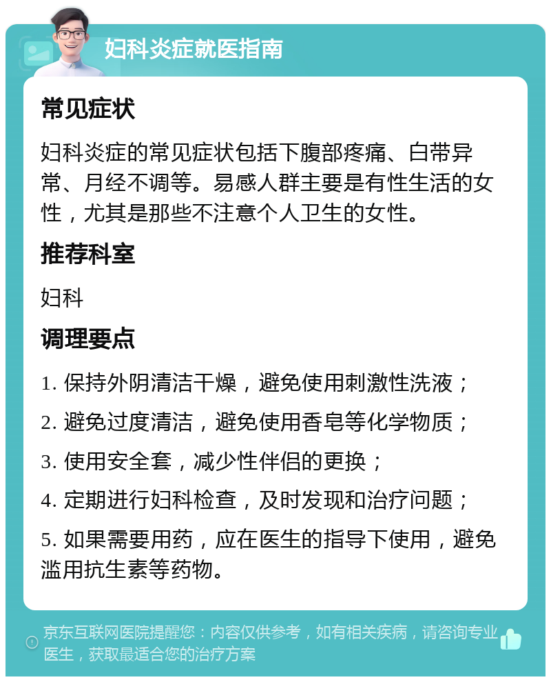 妇科炎症就医指南 常见症状 妇科炎症的常见症状包括下腹部疼痛、白带异常、月经不调等。易感人群主要是有性生活的女性，尤其是那些不注意个人卫生的女性。 推荐科室 妇科 调理要点 1. 保持外阴清洁干燥，避免使用刺激性洗液； 2. 避免过度清洁，避免使用香皂等化学物质； 3. 使用安全套，减少性伴侣的更换； 4. 定期进行妇科检查，及时发现和治疗问题； 5. 如果需要用药，应在医生的指导下使用，避免滥用抗生素等药物。