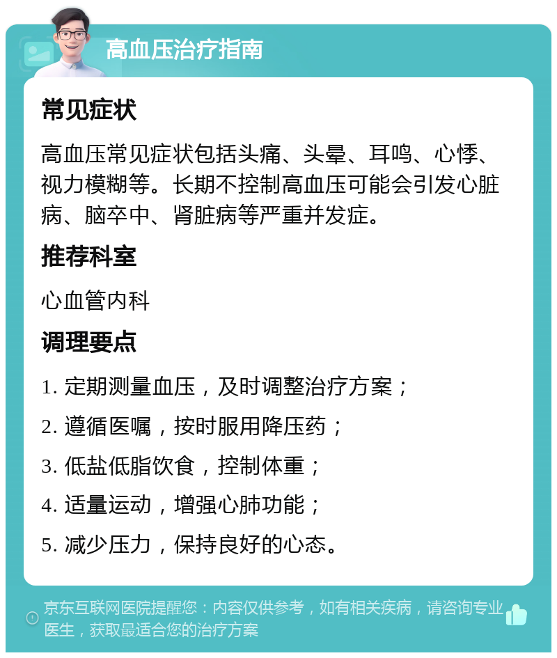 高血压治疗指南 常见症状 高血压常见症状包括头痛、头晕、耳鸣、心悸、视力模糊等。长期不控制高血压可能会引发心脏病、脑卒中、肾脏病等严重并发症。 推荐科室 心血管内科 调理要点 1. 定期测量血压，及时调整治疗方案； 2. 遵循医嘱，按时服用降压药； 3. 低盐低脂饮食，控制体重； 4. 适量运动，增强心肺功能； 5. 减少压力，保持良好的心态。