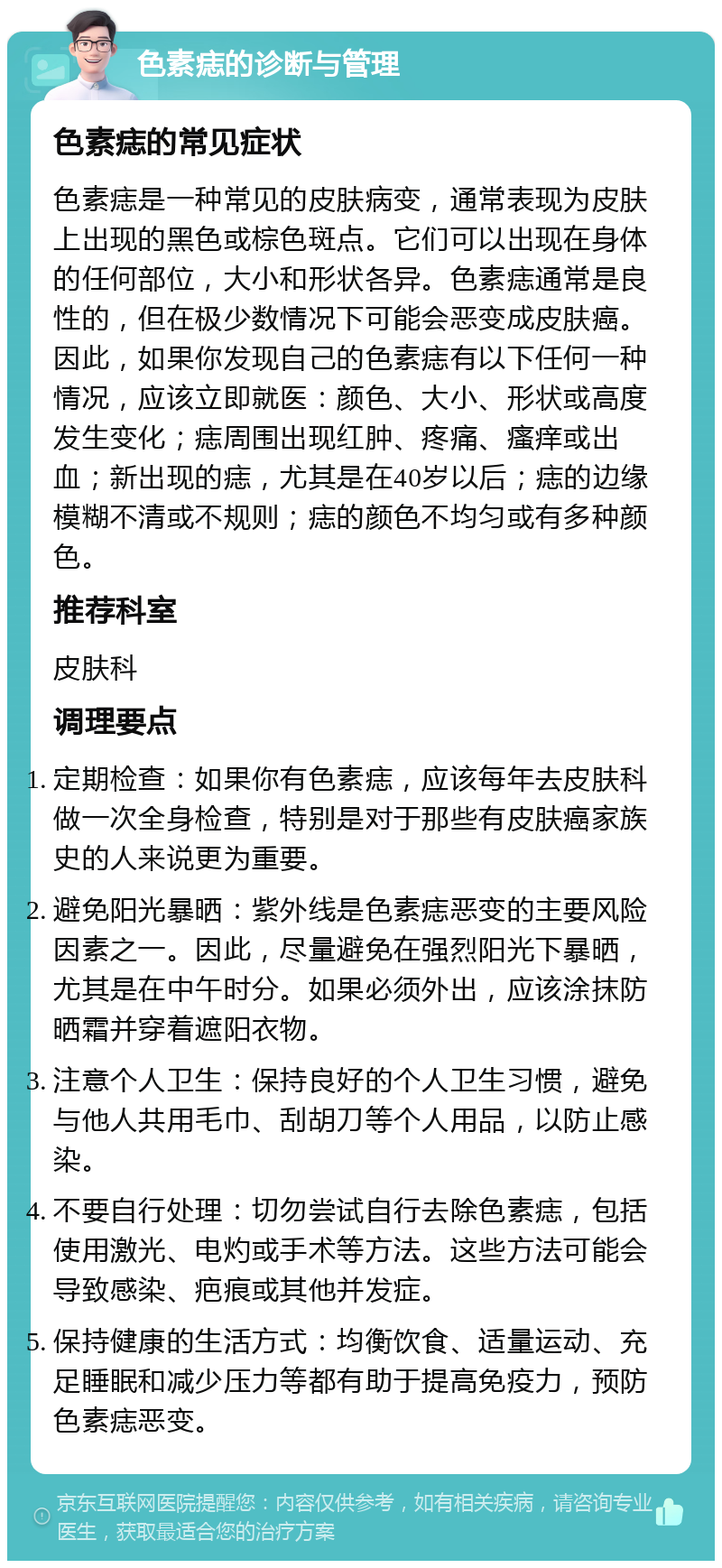 色素痣的诊断与管理 色素痣的常见症状 色素痣是一种常见的皮肤病变，通常表现为皮肤上出现的黑色或棕色斑点。它们可以出现在身体的任何部位，大小和形状各异。色素痣通常是良性的，但在极少数情况下可能会恶变成皮肤癌。因此，如果你发现自己的色素痣有以下任何一种情况，应该立即就医：颜色、大小、形状或高度发生变化；痣周围出现红肿、疼痛、瘙痒或出血；新出现的痣，尤其是在40岁以后；痣的边缘模糊不清或不规则；痣的颜色不均匀或有多种颜色。 推荐科室 皮肤科 调理要点 定期检查：如果你有色素痣，应该每年去皮肤科做一次全身检查，特别是对于那些有皮肤癌家族史的人来说更为重要。 避免阳光暴晒：紫外线是色素痣恶变的主要风险因素之一。因此，尽量避免在强烈阳光下暴晒，尤其是在中午时分。如果必须外出，应该涂抹防晒霜并穿着遮阳衣物。 注意个人卫生：保持良好的个人卫生习惯，避免与他人共用毛巾、刮胡刀等个人用品，以防止感染。 不要自行处理：切勿尝试自行去除色素痣，包括使用激光、电灼或手术等方法。这些方法可能会导致感染、疤痕或其他并发症。 保持健康的生活方式：均衡饮食、适量运动、充足睡眠和减少压力等都有助于提高免疫力，预防色素痣恶变。