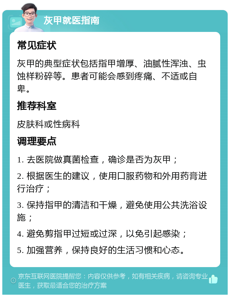 灰甲就医指南 常见症状 灰甲的典型症状包括指甲增厚、油腻性浑浊、虫蚀样粉碎等。患者可能会感到疼痛、不适或自卑。 推荐科室 皮肤科或性病科 调理要点 1. 去医院做真菌检查，确诊是否为灰甲； 2. 根据医生的建议，使用口服药物和外用药膏进行治疗； 3. 保持指甲的清洁和干燥，避免使用公共洗浴设施； 4. 避免剪指甲过短或过深，以免引起感染； 5. 加强营养，保持良好的生活习惯和心态。