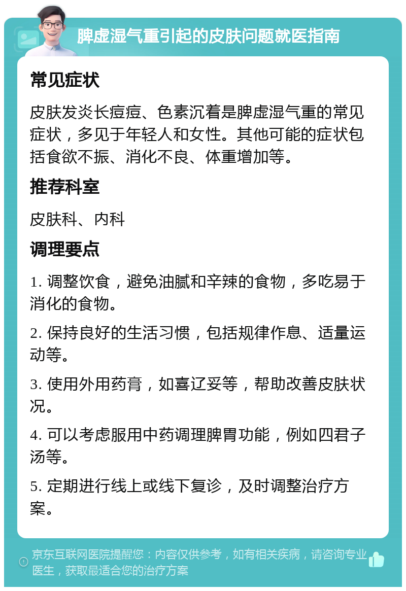 脾虚湿气重引起的皮肤问题就医指南 常见症状 皮肤发炎长痘痘、色素沉着是脾虚湿气重的常见症状，多见于年轻人和女性。其他可能的症状包括食欲不振、消化不良、体重增加等。 推荐科室 皮肤科、内科 调理要点 1. 调整饮食，避免油腻和辛辣的食物，多吃易于消化的食物。 2. 保持良好的生活习惯，包括规律作息、适量运动等。 3. 使用外用药膏，如喜辽妥等，帮助改善皮肤状况。 4. 可以考虑服用中药调理脾胃功能，例如四君子汤等。 5. 定期进行线上或线下复诊，及时调整治疗方案。