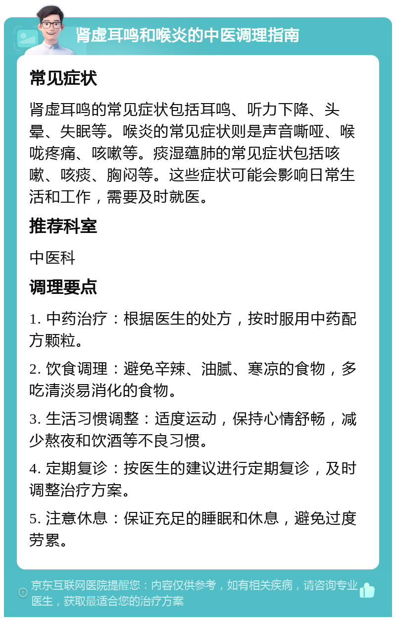 肾虚耳鸣和喉炎的中医调理指南 常见症状 肾虚耳鸣的常见症状包括耳鸣、听力下降、头晕、失眠等。喉炎的常见症状则是声音嘶哑、喉咙疼痛、咳嗽等。痰湿蕴肺的常见症状包括咳嗽、咳痰、胸闷等。这些症状可能会影响日常生活和工作，需要及时就医。 推荐科室 中医科 调理要点 1. 中药治疗：根据医生的处方，按时服用中药配方颗粒。 2. 饮食调理：避免辛辣、油腻、寒凉的食物，多吃清淡易消化的食物。 3. 生活习惯调整：适度运动，保持心情舒畅，减少熬夜和饮酒等不良习惯。 4. 定期复诊：按医生的建议进行定期复诊，及时调整治疗方案。 5. 注意休息：保证充足的睡眠和休息，避免过度劳累。