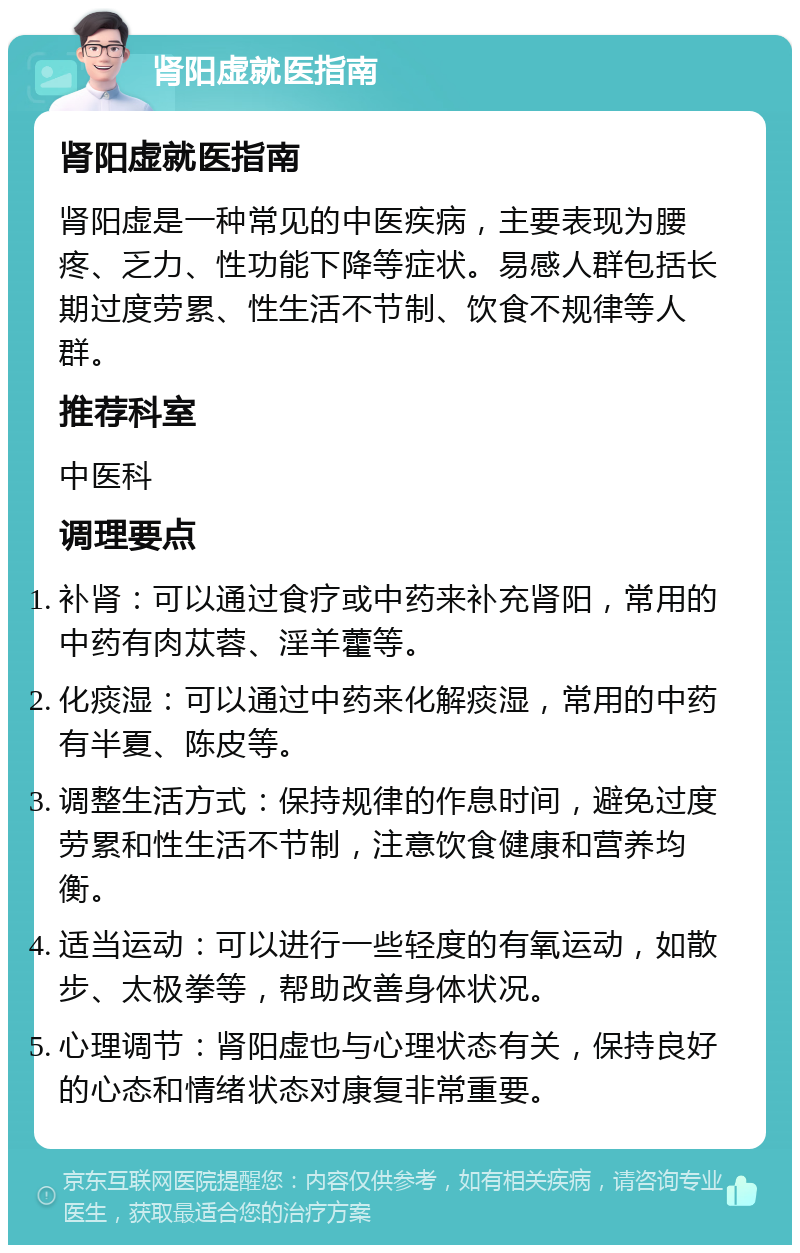 肾阳虚就医指南 肾阳虚就医指南 肾阳虚是一种常见的中医疾病，主要表现为腰疼、乏力、性功能下降等症状。易感人群包括长期过度劳累、性生活不节制、饮食不规律等人群。 推荐科室 中医科 调理要点 补肾：可以通过食疗或中药来补充肾阳，常用的中药有肉苁蓉、淫羊藿等。 化痰湿：可以通过中药来化解痰湿，常用的中药有半夏、陈皮等。 调整生活方式：保持规律的作息时间，避免过度劳累和性生活不节制，注意饮食健康和营养均衡。 适当运动：可以进行一些轻度的有氧运动，如散步、太极拳等，帮助改善身体状况。 心理调节：肾阳虚也与心理状态有关，保持良好的心态和情绪状态对康复非常重要。