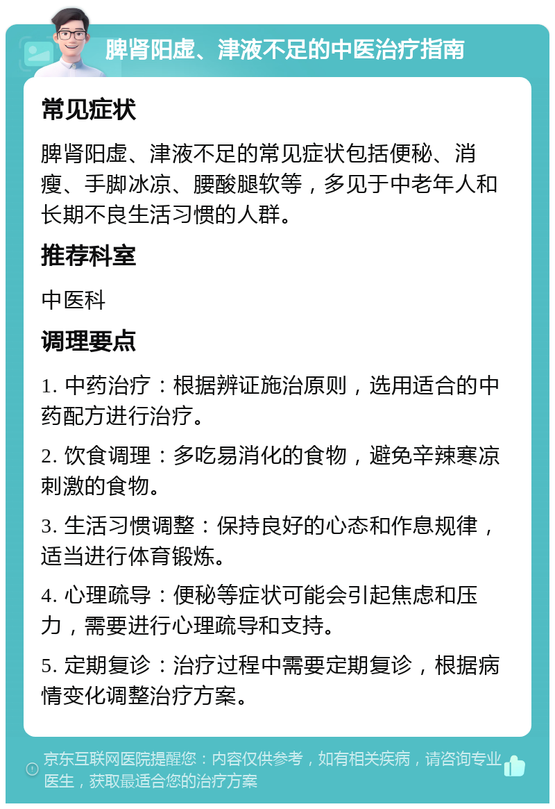 脾肾阳虚、津液不足的中医治疗指南 常见症状 脾肾阳虚、津液不足的常见症状包括便秘、消瘦、手脚冰凉、腰酸腿软等，多见于中老年人和长期不良生活习惯的人群。 推荐科室 中医科 调理要点 1. 中药治疗：根据辨证施治原则，选用适合的中药配方进行治疗。 2. 饮食调理：多吃易消化的食物，避免辛辣寒凉刺激的食物。 3. 生活习惯调整：保持良好的心态和作息规律，适当进行体育锻炼。 4. 心理疏导：便秘等症状可能会引起焦虑和压力，需要进行心理疏导和支持。 5. 定期复诊：治疗过程中需要定期复诊，根据病情变化调整治疗方案。