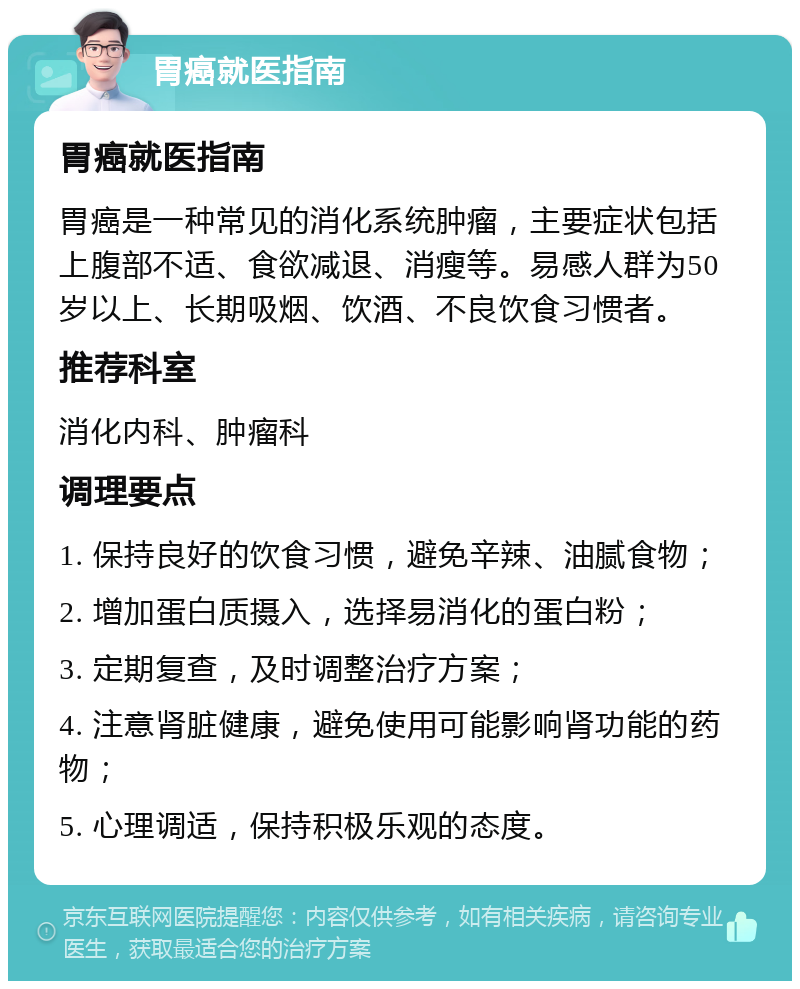 胃癌就医指南 胃癌就医指南 胃癌是一种常见的消化系统肿瘤，主要症状包括上腹部不适、食欲减退、消瘦等。易感人群为50岁以上、长期吸烟、饮酒、不良饮食习惯者。 推荐科室 消化内科、肿瘤科 调理要点 1. 保持良好的饮食习惯，避免辛辣、油腻食物； 2. 增加蛋白质摄入，选择易消化的蛋白粉； 3. 定期复查，及时调整治疗方案； 4. 注意肾脏健康，避免使用可能影响肾功能的药物； 5. 心理调适，保持积极乐观的态度。