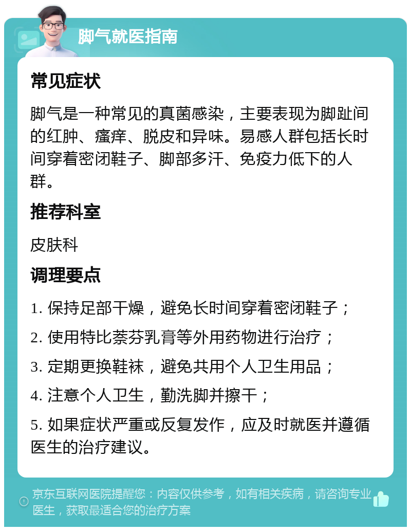 脚气就医指南 常见症状 脚气是一种常见的真菌感染，主要表现为脚趾间的红肿、瘙痒、脱皮和异味。易感人群包括长时间穿着密闭鞋子、脚部多汗、免疫力低下的人群。 推荐科室 皮肤科 调理要点 1. 保持足部干燥，避免长时间穿着密闭鞋子； 2. 使用特比萘芬乳膏等外用药物进行治疗； 3. 定期更换鞋袜，避免共用个人卫生用品； 4. 注意个人卫生，勤洗脚并擦干； 5. 如果症状严重或反复发作，应及时就医并遵循医生的治疗建议。