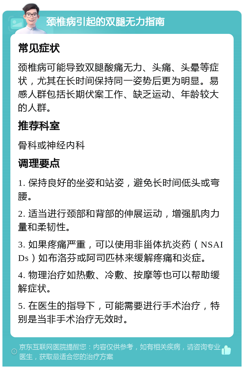 颈椎病引起的双腿无力指南 常见症状 颈椎病可能导致双腿酸痛无力、头痛、头晕等症状，尤其在长时间保持同一姿势后更为明显。易感人群包括长期伏案工作、缺乏运动、年龄较大的人群。 推荐科室 骨科或神经内科 调理要点 1. 保持良好的坐姿和站姿，避免长时间低头或弯腰。 2. 适当进行颈部和背部的伸展运动，增强肌肉力量和柔韧性。 3. 如果疼痛严重，可以使用非甾体抗炎药（NSAIDs）如布洛芬或阿司匹林来缓解疼痛和炎症。 4. 物理治疗如热敷、冷敷、按摩等也可以帮助缓解症状。 5. 在医生的指导下，可能需要进行手术治疗，特别是当非手术治疗无效时。