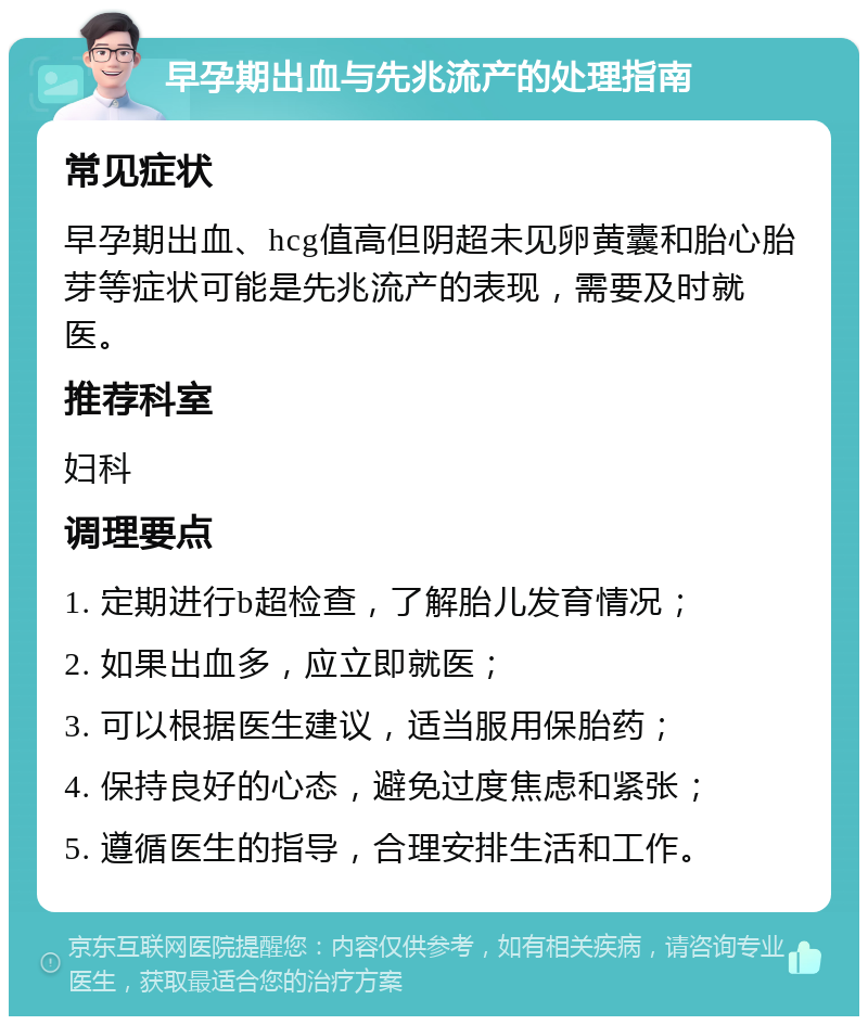 早孕期出血与先兆流产的处理指南 常见症状 早孕期出血、hcg值高但阴超未见卵黄囊和胎心胎芽等症状可能是先兆流产的表现，需要及时就医。 推荐科室 妇科 调理要点 1. 定期进行b超检查，了解胎儿发育情况； 2. 如果出血多，应立即就医； 3. 可以根据医生建议，适当服用保胎药； 4. 保持良好的心态，避免过度焦虑和紧张； 5. 遵循医生的指导，合理安排生活和工作。