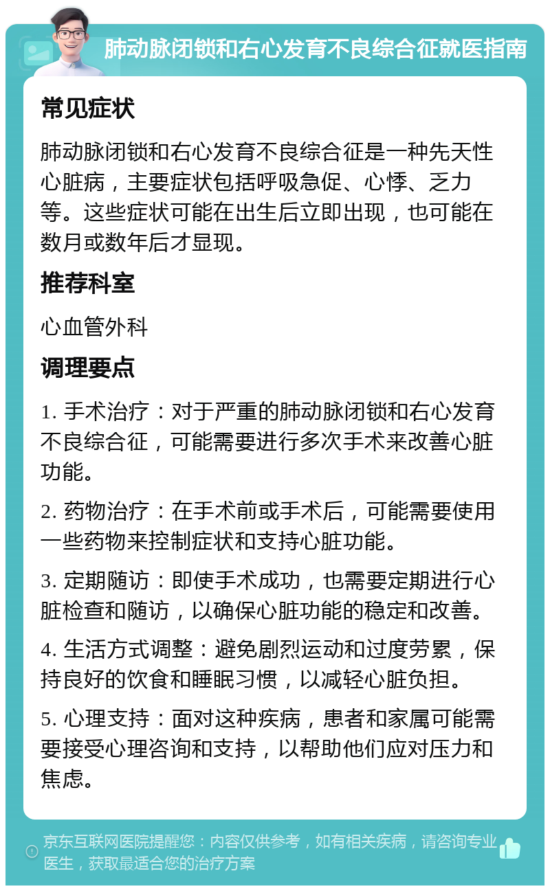 肺动脉闭锁和右心发育不良综合征就医指南 常见症状 肺动脉闭锁和右心发育不良综合征是一种先天性心脏病，主要症状包括呼吸急促、心悸、乏力等。这些症状可能在出生后立即出现，也可能在数月或数年后才显现。 推荐科室 心血管外科 调理要点 1. 手术治疗：对于严重的肺动脉闭锁和右心发育不良综合征，可能需要进行多次手术来改善心脏功能。 2. 药物治疗：在手术前或手术后，可能需要使用一些药物来控制症状和支持心脏功能。 3. 定期随访：即使手术成功，也需要定期进行心脏检查和随访，以确保心脏功能的稳定和改善。 4. 生活方式调整：避免剧烈运动和过度劳累，保持良好的饮食和睡眠习惯，以减轻心脏负担。 5. 心理支持：面对这种疾病，患者和家属可能需要接受心理咨询和支持，以帮助他们应对压力和焦虑。