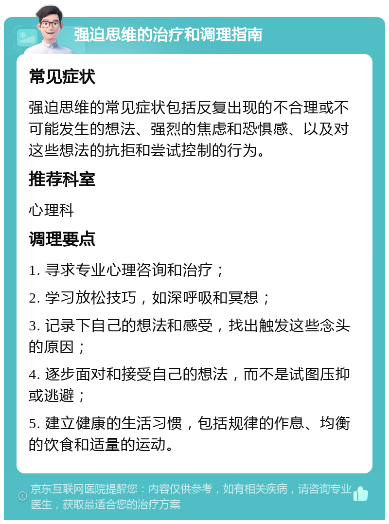 强迫思维的治疗和调理指南 常见症状 强迫思维的常见症状包括反复出现的不合理或不可能发生的想法、强烈的焦虑和恐惧感、以及对这些想法的抗拒和尝试控制的行为。 推荐科室 心理科 调理要点 1. 寻求专业心理咨询和治疗； 2. 学习放松技巧，如深呼吸和冥想； 3. 记录下自己的想法和感受，找出触发这些念头的原因； 4. 逐步面对和接受自己的想法，而不是试图压抑或逃避； 5. 建立健康的生活习惯，包括规律的作息、均衡的饮食和适量的运动。