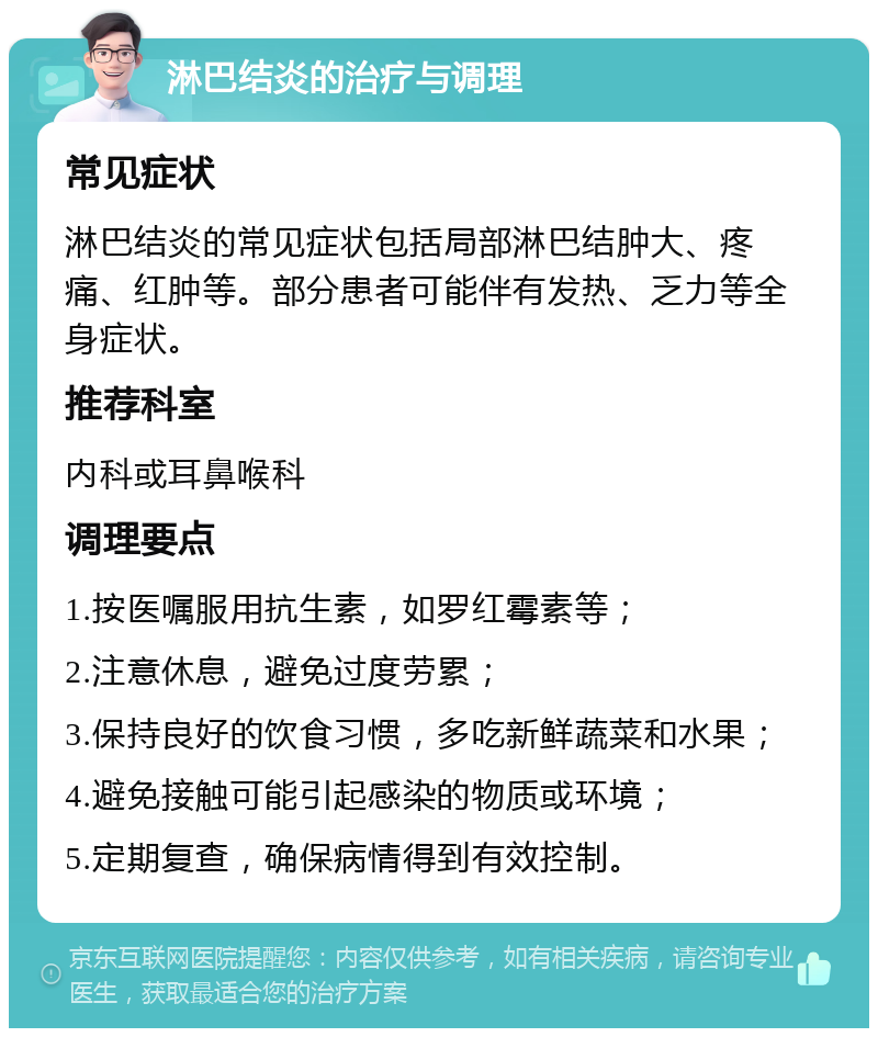 淋巴结炎的治疗与调理 常见症状 淋巴结炎的常见症状包括局部淋巴结肿大、疼痛、红肿等。部分患者可能伴有发热、乏力等全身症状。 推荐科室 内科或耳鼻喉科 调理要点 1.按医嘱服用抗生素，如罗红霉素等； 2.注意休息，避免过度劳累； 3.保持良好的饮食习惯，多吃新鲜蔬菜和水果； 4.避免接触可能引起感染的物质或环境； 5.定期复查，确保病情得到有效控制。