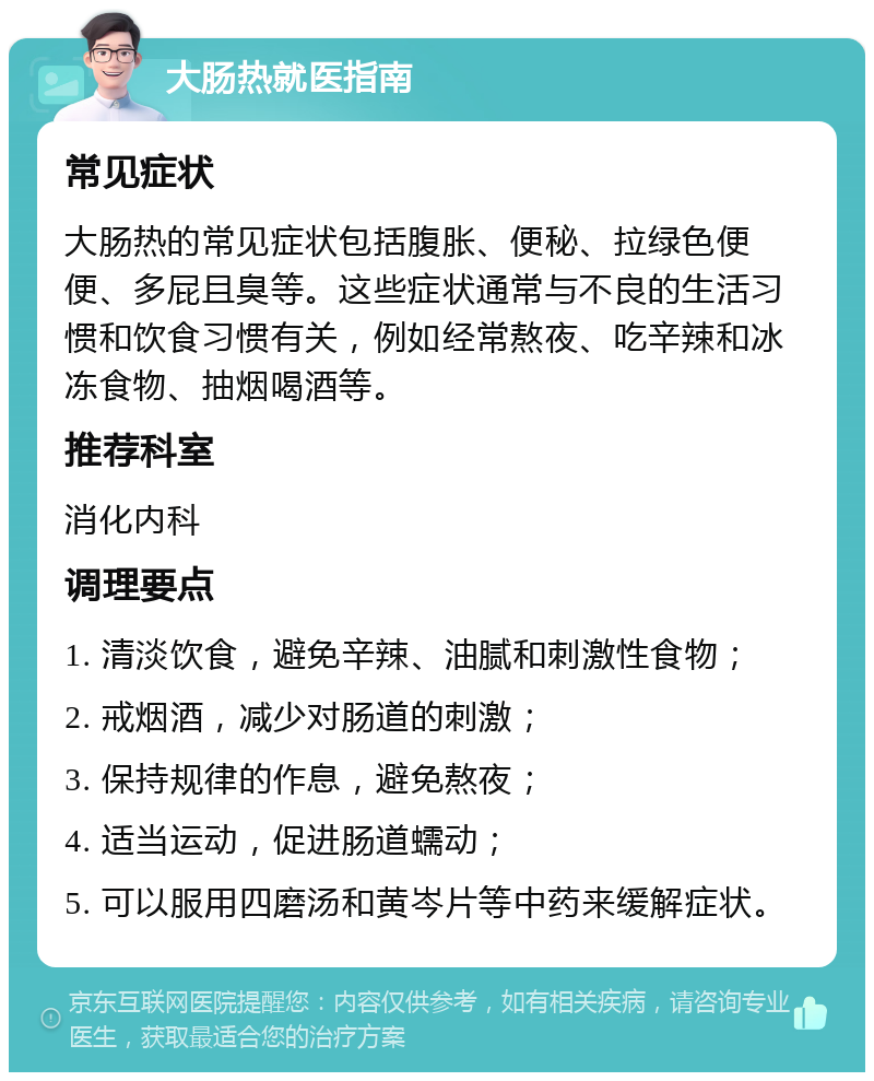 大肠热就医指南 常见症状 大肠热的常见症状包括腹胀、便秘、拉绿色便便、多屁且臭等。这些症状通常与不良的生活习惯和饮食习惯有关，例如经常熬夜、吃辛辣和冰冻食物、抽烟喝酒等。 推荐科室 消化内科 调理要点 1. 清淡饮食，避免辛辣、油腻和刺激性食物； 2. 戒烟酒，减少对肠道的刺激； 3. 保持规律的作息，避免熬夜； 4. 适当运动，促进肠道蠕动； 5. 可以服用四磨汤和黄岑片等中药来缓解症状。