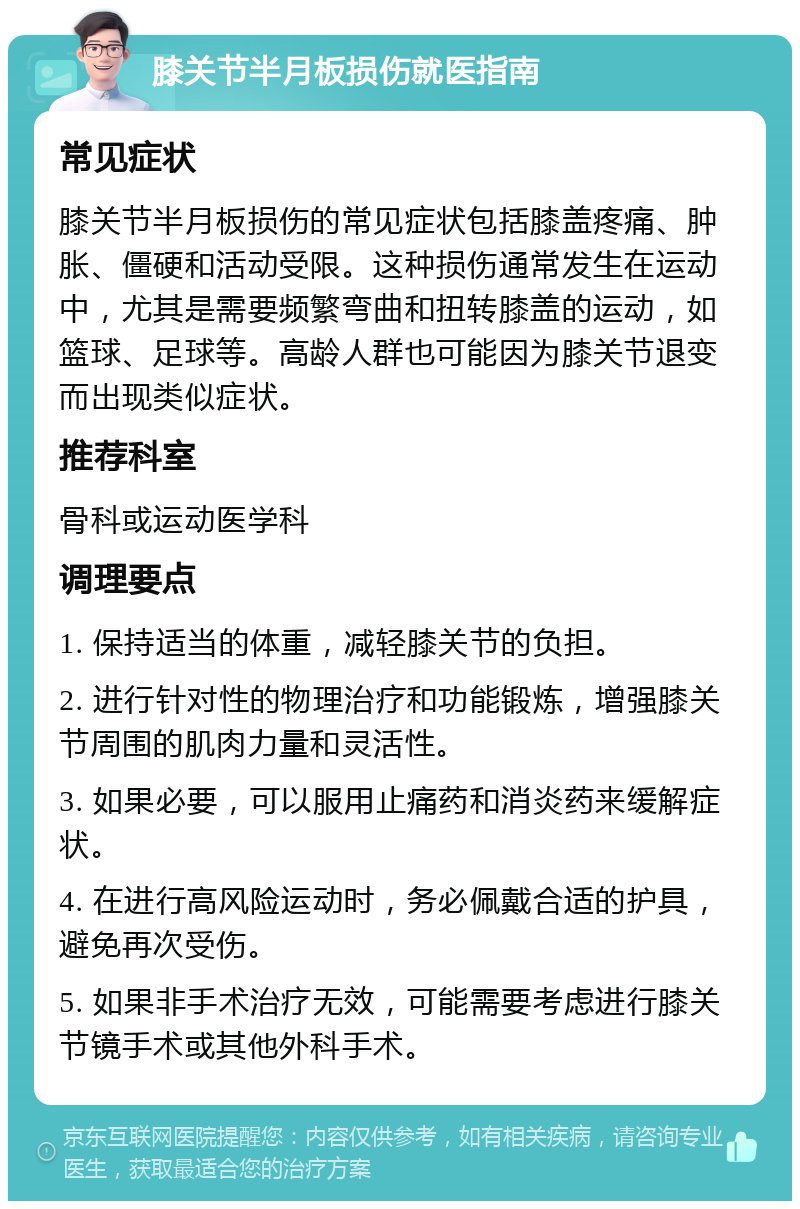 膝关节半月板损伤就医指南 常见症状 膝关节半月板损伤的常见症状包括膝盖疼痛、肿胀、僵硬和活动受限。这种损伤通常发生在运动中，尤其是需要频繁弯曲和扭转膝盖的运动，如篮球、足球等。高龄人群也可能因为膝关节退变而出现类似症状。 推荐科室 骨科或运动医学科 调理要点 1. 保持适当的体重，减轻膝关节的负担。 2. 进行针对性的物理治疗和功能锻炼，增强膝关节周围的肌肉力量和灵活性。 3. 如果必要，可以服用止痛药和消炎药来缓解症状。 4. 在进行高风险运动时，务必佩戴合适的护具，避免再次受伤。 5. 如果非手术治疗无效，可能需要考虑进行膝关节镜手术或其他外科手术。