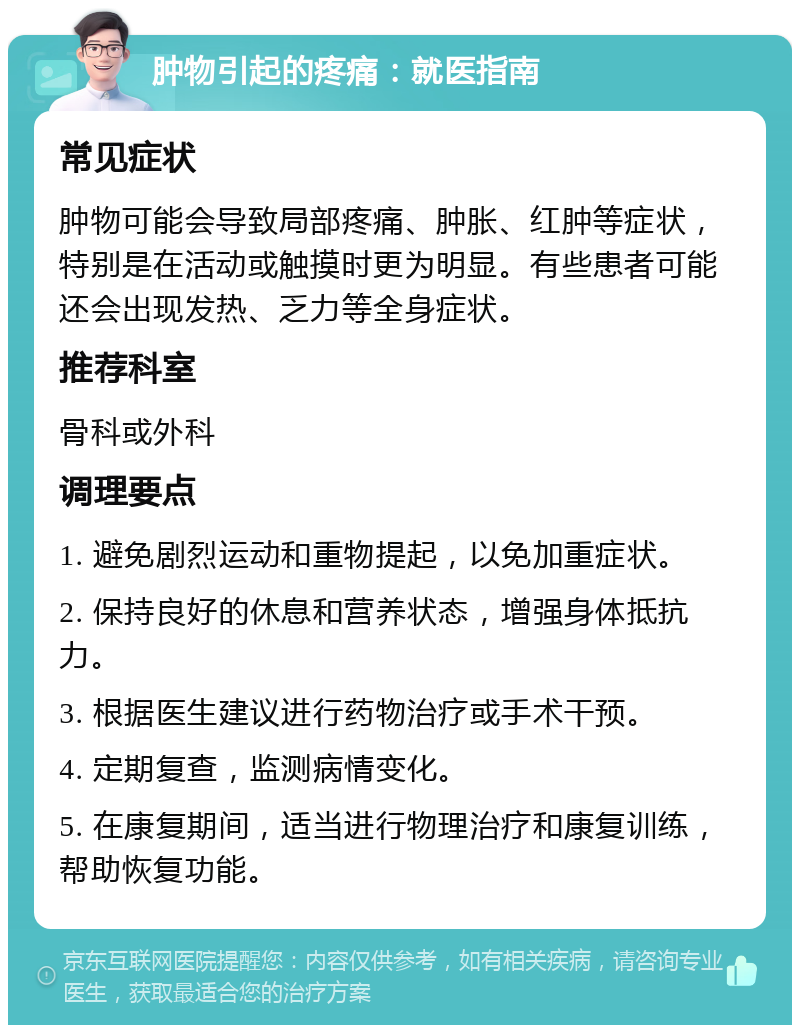 肿物引起的疼痛：就医指南 常见症状 肿物可能会导致局部疼痛、肿胀、红肿等症状，特别是在活动或触摸时更为明显。有些患者可能还会出现发热、乏力等全身症状。 推荐科室 骨科或外科 调理要点 1. 避免剧烈运动和重物提起，以免加重症状。 2. 保持良好的休息和营养状态，增强身体抵抗力。 3. 根据医生建议进行药物治疗或手术干预。 4. 定期复查，监测病情变化。 5. 在康复期间，适当进行物理治疗和康复训练，帮助恢复功能。