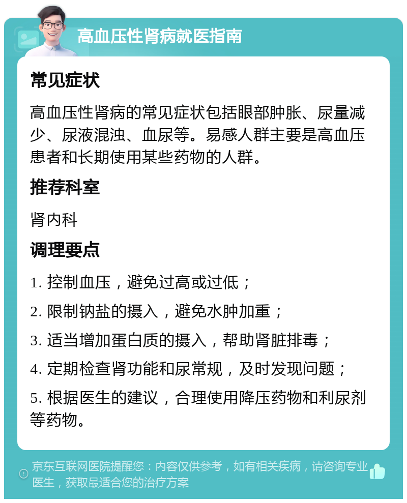 高血压性肾病就医指南 常见症状 高血压性肾病的常见症状包括眼部肿胀、尿量减少、尿液混浊、血尿等。易感人群主要是高血压患者和长期使用某些药物的人群。 推荐科室 肾内科 调理要点 1. 控制血压，避免过高或过低； 2. 限制钠盐的摄入，避免水肿加重； 3. 适当增加蛋白质的摄入，帮助肾脏排毒； 4. 定期检查肾功能和尿常规，及时发现问题； 5. 根据医生的建议，合理使用降压药物和利尿剂等药物。